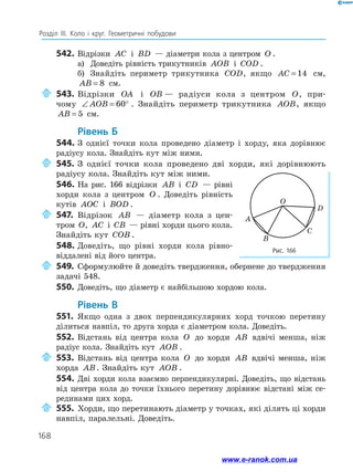168
Розділ ІІІ. Коло і круг. Геометричні побудови
542.	Відрізки AC і BD — діаметри кола з центром O .
а)	 Доведіть рівність трикутників AOB і COD .
б)	 Знайдіть периметр трикутника COD, якщо AC = 14 см,
AB = 8 см.
	543.	Відрізки OA і OB — радіуси кола з центром O, при-
чому ∠ = °AOB 60 . Знайдіть периметр трикутника AOB, якщо
AB = 5 см.
	Рівень Б
544.	З однієї точки кола проведено діаметр і хорду, яка дорівнює
радіусу кола. Знайдіть кут між ними.
	545.	З однієї точки кола проведено дві хорди, які дорівнюють
радіусу кола. Знайдіть кут між ними.
546.	На рис. 166 відрізки AB і CD — рівні
хорди кола з центром O . Доведіть рівність
кутів AOC і BOD .
	547.	Відрізок AB — діаметр кола з цен­
тром O, AC і CB — рівні хорди цього кола.
Знайдіть кут COB .
548.	Доведіть, що рівні хорди кола рівно­
віддалені від його центра.
	549.	Сформулюйте й доведіть твердження, обернене до твердження
задачі 548.
550.	 Доведіть, що діаметр є найбільшою хордою кола.
	Рівень В
551.	 Якщо одна з двох перпендикулярних хорд точкою перетину
ділиться навпіл, то друга хорда є діаметром кола. Доведіть.
552.	Відстань від центра кола O до хорди AB вдвічі менша, ніж
радіус кола. Знайдіть кут AOB .
	553.	Відстань від центра кола O до хорди AB вдвічі менша, ніж
хорда AB. Знайдіть кут AOB .
554.	Дві хорди кола взаємно перпендикулярні. Доведіть, що відстань
від центра кола до точки їхнього перетину дорівнює відстані між се­
рединами цих хорд.
	555.	Хорди, що перетинають діаметр у точках, які ділять ці хорди
навпіл, паралельні. Доведіть.
Рис. 166
C
A
B
O
D
www.e-ranok.com.ua
 