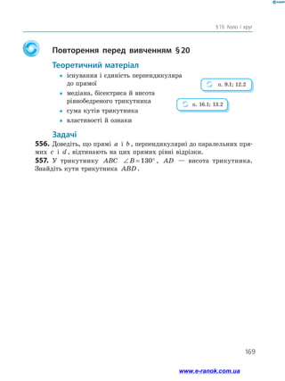 169
§ 19. Коло і круг
		Повторення перед вивченням § 20
	Теоретичний матеріал
yy	існування і єдиність перпендикуляра
до прямої
yy	медіана, бісектриса й висота
рівнобедреного трикутника
yy	 сума кутів трикутника
yy	 властивості й ознаки
	Задачі
556.	 Доведіть, що прямі a і b , перпендикулярні до паралельних пря­
мих c і d , відтинають на цих прямих рівні відрізки.
557.	 У трикутнику ABC ∠ = °B 130 , AD — висота трикутника.
Знайдіть кути трикутника ABD .
п. 9.1; 12.2
п. 16.1; 13.2
www.e-ranok.com.ua
 
