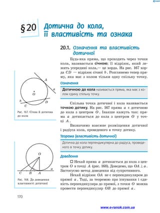 170
20.1. Означення та властивість
дотичної
Будь-яка пряма, що проходить через точки
кола, називається січною; її відрізок, який ле­
жить усередині кола,— це хорда. На рис. 167 хор-
да CD — відрізок січної b . Розглянемо тепер пря­
му, яка має з колом тільки одну спільну точку.
Означення
Дотичною до кола називається пряма, яка має з ко­
лом єдину спільну точку.
Спільна точка дотичної і кола називається
точкою дотику. На рис. 167 пряма a є дотичною
до кола з центром O . Інакше кажуть так: пря­
ма a дотикається до кола з центром O у точ-
ці A .
Визначимо взаємне розміщення дотичної
і радіуса кола, проведеного в точку дотику.
Теорема (властивість дотичної)
Дотична до кола перпендикулярна до радіуса, проведе­
ного в точку дотику.
Доведення
 Нехай пряма a дотикається до кола з цен­
тром O в точці A (рис. 168). Доведемо, що OA a⊥ .
Застосуємо метод доведення від супротивного.
Нехай відрізок OA не є перпендикуляром до
прямої a . Тоді, за теоремою про існування і єди­
ність перпендикуляра до прямої, з точки O можна
провести перпендикуляр OB до прямої a .
Рис. 168. До доведення
властивості дотичної
O
a
ABC
Дотична до кола,
її властивість та ознака
§ 20
Рис. 167. Січна й дотична
до кола
O
A
D
C
a
b
www.e-ranok.com.ua
 