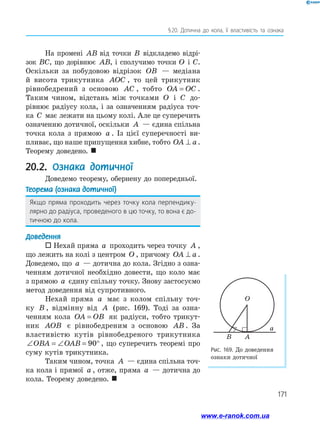 171
§ 20. Дотична до кола, її властивість та ознака
На промені AB від точки B відкладемо відрі­
зок BC, що дорівнює AB, і сполучимо точки O і C.
Оскільки за побудовою відрізок OB — медіана
й висота трикутника AOC , то цей трикутник
рівнобедрений з основою AC , тобто OA OC= .
Таким чином, відстань між точками O і C до­
рівнює радіусу кола, і за означенням радіуса точ-
ка C має лежати на цьому колі. Але це суперечить
означенню дотичної, оскільки A — єдина спільна
точка кола з прямою a . Із цієї суперечності ви­­-
пливає, що наше припущення хибне, тобто OA a⊥ .
Теорему доведено. 
20.2. Ознака дотичної
Доведемо теорему, обернену до попередньої.
Теорема (ознака дотичної)
Якщо пряма проходить через точку кола перпендику­
лярно до радіуса, проведеного в цю точку, то вона є до­
тичною до кола.
Доведення
 Нехай пряма a проходить через точку A ,
що лежить на колі з центром O , причому OA a⊥ .
Доведемо, що a — дотична до кола. Згідно з озна­
ченням дотичної необхідно довести, що коло має
з прямою a єдину спільну точку. Знову застосуємо
метод доведення від супротивного.
Нехай пряма a має з колом спільну точ-
ку B , відмінну від A (рис. 169). Тоді за озна­
ченням кола OA OB= як радіуси, тобто трикут­
ник AOB є рівнобедреним з основою AB . За
властивістю кутів рівнобедреного трикутника
∠ = ∠ = °OBA OAB 90 , що суперечить теоремі про
суму кутів трикутника.
Таким чином, точка A — єдина спільна точ­
ка кола і прямої a , отже, пряма a — дотична до
кола. Теорему доведено. 
Рис. 169. До доведення
ознаки дотичної
O
a
AB
www.e-ranok.com.ua
 