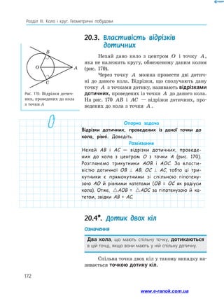 172
Розділ ІІІ. Коло і круг. Геометричні побудови
20.3. Властивість відрізків
дотичних
Нехай дано коло з центром O і точку A,
яка не належить кругу, обмеженому даним колом
(рис. 170).
Через точку A можна провести дві дотич­
ні до даного кола. Відрізки, що сполучають дану
точку A з точками дотику, називають відрізками
дотичних, проведених із точки A до даного кола.
На рис. 170 AB і AC — відрізки дотичних, про­
ведених до кола з точки A .
Рис. 170. Відрізки дотич­
них, проведених до кола
з точки А
O
B
C
A
Опорна задача
Відрізки дотичних, проведених із даної точки до
кола, рівні. Доведіть.
Розв’язання
Нехай AB і AC — відрізки дотичних, проведе-
них до кола з центром O з точки A (рис. 170).
Розглянемо трикутники AOB і AOC. За власти-
вістю дотичної OB ⊥ AB, OC ⊥ AC, тобто ці три-
кутники є прямокутними зі спільною гіпотену-
зою AO й рівними катетами (OB = OC як радіуси
кола). Отже, AOB AOC=AOB = AOB AOC=AOC за гіпотенузою й ка-
тетом, звідки AB = AC.
20.4*. Дотик двох кіл
Означення
Два кола, що мають спільну точку, дотикаються
в цій точці, якщо вони мають у ній спільну дотичну.
Спільна точка двох кіл у такому випадку на­
зивається точкою дотику кіл.
www.e-ranok.com.ua
 