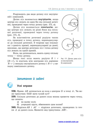 173
§ 20. Дотична до кола, її властивість та ознака
Розрізняють два види дотику кіл: внутріш­
ній і зовнішній.
Дотик кіл називається внутрішнім, якщо
центри кіл лежать по один бік від спільної дотич­
ної, проведеної через точку дотику (рис. 171, а).
Дотик кіл називається зовнішнім, як­
що центри кіл лежать по різні боки від спіль­
ної дотичної, проведеної через точку дотику
(рис. 171, б).
За властивістю дотичної радіуси таких
кіл, проведені в точку дотику, перпендикуляр­
ні до спільної дотичної. З теореми про існуван­
ня і єдиність прямої, перпендикулярної до даної,
випливає, що центри дотичних кіл і точка дотику
кіл лежать на одній прямій.
Кола, що дотикаються, мають єдину спільну
точку — точку дотику.
Якщо такі кола мають радіуси R і r
R r( ), то відстань між центрами кіл дорівнює
R r− у випадку внутрішнього дотику і R r+ у ви­
падку зовнішнього дотику.
	 Запитання й задачі
		Усні вправи
558.	Пряма AB дотикається до кола з центром O в точці A . Чи мо­
же трикутник OAB мати тупий кут?
559.	 Скільки дотичних до даного кола можна провести через точку,
що лежить:
а)	 на цьому колі;
б)	 усередині круга, обмеженого цим колом?
560.	 Відрізки AB і AC — відрізки дотичних, проведених із точ-
ки A до даного кола. Визначте вид трикутника ABC .
Рис. 171. Дотик двох кіл:
а) внутрішній;
б) зовнішній
O1 O2
O1 O2
а
б
www.e-ranok.com.ua
 