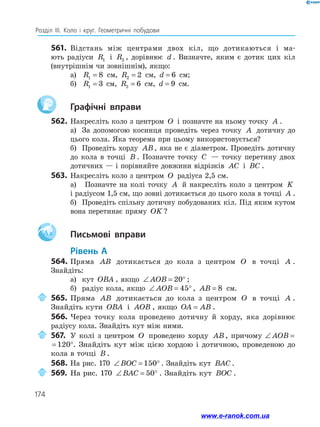 174
Розділ ІІІ. Коло і круг. Геометричні побудови
561.	 Відстань між центрами двох кіл, що дотикаються і ма­
ють радіуси R1 і R2 , дорівнює d . Визначте, яким є дотик цих кіл
(внутрішнім чи зовнішнім), якщо:
а)	 R1 8= см, R2 2= см, d = 6 см;
б)	 R1 3= см, R2 6= см, d = 9 см.
		Графічні вправи
562.	Накресліть коло з центром O і позначте на ньому точку A .
а)	 За допомогою косинця проведіть через точку A дотичну до
цього кола. Яка теорема при цьому використовується?
б)	 Проведіть хорду AB, яка не є діаметром. Проведіть дотичну
до кола в точці B . Позначте точку C — точку перетину двох
дотичних — і порівняйте довжини відрізків AC і BC .
563.	 Накресліть коло з центром O радіуса 2,5 см.
а)	 Позначте на колі точку A й накресліть коло з центром K
і радіусом 1,5 см, що зовні дотикається до цього кола в точці A .
б)	 Проведіть спільну дотичну побудованих кіл. Під яким кутом
вона перетинає пряму OK ?
Aa 		Письмові вправи
	Рівень А
564.	Пряма AB дотикається до кола з центром O в точці A .
Знайдіть:
а)	 кут OBA , якщо ∠ = °AOB 20 ;
б)	 радіус кола, якщо ∠ = °AOB 45 , AB = 8 см.
	565.	Пряма AB дотикається до кола з центром O в точці A .
Знайдіть кути OBA і AOB , якщо OA AB= .
566.	Через точку кола проведено дотичну й хорду, яка дорівнює
радіусу кола. Знайдіть кут між ними.
	 567.	 У колі з центром O проведено хорду AB, причому ∠ = °AOB 120
∠ = °AOB 120 . Знайдіть кут між цією хордою і дотичною, проведеною до
кола в точці B .
568.	На рис. 170 ∠ = °BOC 150 . Знайдіть кут BAC .
	569.	На рис. 170 ∠ = °BAC 50 . Знайдіть кут BOC .
www.e-ranok.com.ua
 
