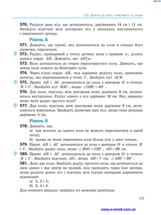 175
§ 20. Дотична до кола, її властивість та ознака
570.	 Радіуси двох кіл, що дотикаються, дорівнюють 14 см і 11 см.
Знайдіть відстані між центрами кіл у випадках внутрішнього
і зовнішнього дотику.
	Рівень Б
571.	 Доведіть, що прямі, які дотикаються до кола в кінцях його
діаметра, паралельні.
	572.	Радіус, проведений у точку дотику кола з прямою a , ділить
навпіл хорду AB. Доведіть, що AB a|| .
573.	 Коло дотикається до сторін нерозгорнутого кута. Доведіть, що
центр кола лежить на бісектрисі кута.
574.	 Через кінці хорди AB , яка дорівнює радіусу кола, проведено
дотичні, які перетинаються в точці C . Знайдіть кут ACB .
	575.	Прямі AB і AC дотикаються до кола з центром O в точках
B і C . Знайдіть кут BAC , якщо ∠ = °OBC 40 .
576.	 Два кола, відстань між центрами яких дорівнює 8 см, дотика­
ються внутрішньо. Радіус одного з кіл дорівнює 10 см. Яку довжину
може мати радіус другого кола?
	577.	Два кола, відстань між центрами яких дорівнює 8 см, доти­
каються зовнішньо. Знайдіть діаметри цих кіл, якщо їхня різниця
дорівнює 4 см.
	Рівень В
578.	 Доведіть, що:
а)	 три дотичні до одного кола не можуть перетинатися в одній
точці;
б)	 пряма не може перетинати коло більш ніж у двох точках.
579.	 Прямі AB і AC дотикаються до кола з центром O в точках B
і C . Знайдіть радіус кола, якщо ∠ = °BOC 120 , AO = 30 см.
	580.	Прямі AB і AC дотикаються до кола з центром O в точках
B і C . Знайдіть відстань AO , якщо AB = 7 см, ∠ = °ABC 30 .
581.	 Дано два кола. Знайдіть радіус третього кола, що дотикається до
двох даних і має центр на прямій, яка проходить через їхні центри,
якщо радіуси даних кіл і відстань між їхніми центрами дорівнюють
відповідно:
а)	 5, 2 і 1;
б)	 3, 4 і 5.
Для кожного випадку знайдіть усі можливі розв’язки.
www.e-ranok.com.ua
 