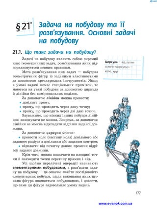 177
21.1. Що таке задача на побудову?
Задачі на побудову являють собою окремий
клас геометричних задач, розв’язування яких під­
порядковується певним правилам.
Мета розв’язування цих задач — побудова
геометричних фігур із заданими властивостями
за допомогою креслярських інструментів. Якщо
в умові задачі немає спеціальних приміток, то
маються на увазі побудови за допомогою циркуля
й лінійки без вимірювальних поділок.
За допомогою лінійки можна провести:
yy довільну пряму;
yy пряму, що проходить через дану точку;
yy пряму, що проходить через дві дані точки.
Зауважимо, що ніяких інших побудов ліній­
кою виконувати не можна. Зокрема, за допомогою
лінійки не можна відкладати відрізки заданої дов­
жини.
За допомогою циркуля можна:
yy провести коло (частину кола) довільного або
заданого радіуса з довільним або заданим центром;
yy відкласти від початку даного променя відрі­
зок заданої довжини.
Крім того, можна позначати на площині точ­
ки й знаходити точки перетину прямих і кіл.
Усі щойно перелічені операції називають
елементарними побудовами, а розв’язати зада­
чу на побудову — це означає знайти послідовність
елементарних побудов, після виконання яких шу­
кана фігура вважається побудованою, і довести,
що саме ця фігура задовольняє умову задачі.
Задача на побудову та її
розв’язування. Основні задачі
на побудову
§ 21*
Циркуль — від латин­
ського «циркулус» —
коло, круг
www.e-ranok.com.ua
 