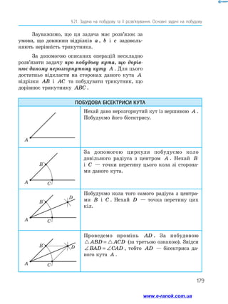 179
§ 21. Задача на побудову та її розв’язування. Основні задачі на побудову
Зауважимо, що ця задача має розв’язок за
умови, що довжини відрізків a , b і c задоволь­
няють нерівність трикутника.
За допомогою описаних операцій нескладно
розв’язати задачу про побудову кута, що дорів-
нює даному нерозгорнутому куту A . Для цього
достатньо відкласти на сторонах даного кута A
від­різки AB і AC та побудувати трикутник, що
до­рівнює трикутнику ABC .
ПОБУДОВА БІСЕКТРИСИ КУТА
Нехай дано нерозгорнутий кут із вершиною A .
Побудуємо його бісектрису.
За допомогою циркуля побудуємо коло
довільного радіуса з центром A . Нехай B
і C — точки перетину цього кола зі сторона­
ми даного кута.
Побудуємо кола того самого радіуса з центра-
ми B і C . Нехай D — точка перетину цих
кіл.
Проведемо промінь AD . За побудовою
ABD ACD= (за третьою ознакою). Звідси
∠ = ∠BAD CAD , тобто AD — бісектриса да­
ного кута A .
A
A
B
C
A
B D
C
A
B
D
C
www.e-ranok.com.ua
 