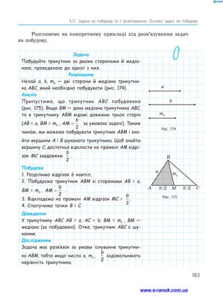 183
§ 21. Задача на побудову та її розв’язування. Основні задачі на побудову
Задача
Побудуйте трикутник за двома сторонами й медіа-
ною, проведеною до однієї з них.
Розв’язання
Нехай а, b, mb — дві сторони й медіана трикутни-
ка ABC, який необхідно побудувати (рис. 174).
Аналіз
Припустимо, що трикутник ABC побудовано
(рис. 175). Якщо BM — дана медіана трикутника ABC,
то в трикутнику ABM відомі довжини трьох сторін
(AB = a, BM = mb , AM
b
=
2
за умовою задачі). Таким
чином, ми можемо побудувати трикутник ABM і зна-
йти вершини A і B шуканого трикутника. Щоб знайти
вершину C, достатньо відкласти на промені AM відрі-
зок MC завдовжкиAM
b
=
2
.
Побудова
1. Розділимо відрізок b навпіл.
2. Побудуємо трикутник ABM зі сторонами AB = a,
BM = mb , AM
b
=
2
.
3. Відкладемо на промені AM відрізок MC =AM
b
=
2
.
4. Сполучимо точки B і C.
Доведення
У трикутнику ABC AB = a, AC = b, BM = mb , BM —
медіана (за побудовою). Отже, трикутник ABC є шу-
каним.
Дослідження
Задача має розв’язок за умови існування трикутни-
ка ABM, тобто якщо числа a, mb ,AM
b
=
2
задовольняють
нерівність трикутника.
Рис. 174
Рис. 175
A
a mb
b/2 b/2M C
B
Розглянемо на конкретному прикладі хід розв’язування задач
на побудову.
а
b
mb
www.e-ranok.com.ua
 