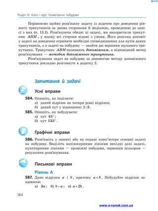 184
Розділ ІІІ. Коло і круг. Геометричні побудови
Порівняємо щойно розв’язану задачу із задачею про доведення рів­
ності трикутників за двома сторонами й медіаною, проведеною до одні­
єї з них (п. 13.1). Розв’язуючи обидві ці задачі, ми використали трикут­
ник ABM , у якому всі сторони відомі з умови. Його розгляд допоміг
у задачі на доведення отримати необхідні співвідношення для кутів даних
трикутників, а в задачі на побудову — знайти дві вершини шуканого три­
кутника. Трикутник ABM називають допоміжним, а відповідний метод
розв’язування — методом допоміжного трикутника.
Розв’язування задач на побудову за допомогою методу допоміжного
трикутника докладно розглянуте в додатку 2.
	 Запитання й задачі
		Усні вправи
584.	Опишіть, як поділити:
а)	 даний відрізок на чотири рівні відрізки;
б)	 даний кут у відношенні 1 3: .
585.	 Опишіть, як побудувати:
а)	 кут 45° ;
б)	 кут 135° .
		Графічні вправи
586.	Розв’яжіть у зошиті або на екрані комп’ютера основні задачі
на побудову. Виділіть напівжирними лініями вихідні дані задачі,
пунктирними лініями — проміжні побудови, червоним кольором —
результати розв’язування.
Aa 		Письмові вправи
	Рівень А
587.	 Дано відрізки a і b , причому a b . Побудуйте відрізок за­
вдовжки:
а)	 3a ;  б) b a− ;  в) a b+2 .
www.e-ranok.com.ua
 