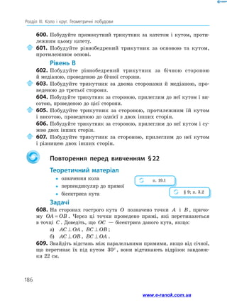 186
Розділ ІІІ. Коло і круг. Геометричні побудови
600.	Побудуйте прямокутний трикутник за катетом і кутом, проти­
лежним цьому катету.
	601.	Побудуйте рівнобедрений трикутник за основою та кутом,
протилежним основі.
	Рівень В
602.	Побудуйте рівнобедрений трикутник за бічною стороною
й медіаною, проведеною до бічної сторони.
	603.	Побудуйте трикутник за двома сторонами й медіаною, про­
веденою до третьої сторони.
604.	Побудуйте трикутник за стороною, прилеглим до неї кутом і ви­
сотою, проведеною до цієї сторони.
	605.	Побудуйте трикутник за стороною, протилежним їй кутом
і висотою, проведеною до однієї з двох інших сторін.
606.	Побудуйте трикутник за стороною, прилеглим до неї кутом і су­
мою двох інших сторін.
	607.	Побудуйте трикутник за стороною, прилеглим до неї кутом
і різницею двох інших сторін.
		Повторення перед вивченням § 22
	Теоретичний матеріал
yy	 означення кола
yy	 перпендикуляр до прямої
yy	 бісектриса кута
	Задачі
608.	На сторонах гострого кута O позначено точки A і B , причо­
му OA OB= . Через ці точки проведено прямі, які перетинаються
в точці C . Доведіть, що OC — бісектриса даного кута, якщо:
а)	 AC OA⊥ , BC OB⊥ ;
б)	 AC OB⊥ , BC OA⊥ .
609.	 Знайдіть відстань між паралельними прямими, якщо від січної,
що перетинає їх під кутом 30° , вони відтинають відрізок завдовж-
ки 22 см.
п. 19.1
§ 9; п. 3.2
www.e-ranok.com.ua
 