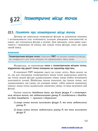 187
Геометричне місце точок§ 22
22.1. Поняття про геометричне місце точок
Дотепер ми описували геометричні фігури за допомогою означень
і встановлювали їхні особливості шляхом доведення властивостей та
ознак, які стосуються фігури в цілому. Для випадків, коли певну влас­
тивість і відповідну їй ознаку має кожна точка фігури, існує ще один
спосіб опису.
Означення
Геометричним місцем точок (скорочено ГМТ) на площині називається фігура,
що складається з усіх точок площини, які задовольняють певну умову.
Наприклад, за означенням коло є геометричним місцем точок,
віддалених від даної точки площини на однакову відстань.
В означенні ГМТ звернемо увагу на слово «усіх». Воно вказує на
те, що для з’ясування геометричного місця точок недостатньо довести,
що точки деякої фігури задовольняють певну умову (тобто встановити
властивість точок). Необхідно також показати, що інших точок, які
задовольняють цю умову, на площині немає, тобто довести відповідну
ознаку: якщо точка задовольняє зазначену умову, то вона належить цій
фігурі.
Інакше кажучи, доведення того, що деяка фігура F є геометрич-
ним місцем точок, які задовольняють умову P, складається з доведен-
ня двох тверджень — прямого і оберненого:
	 1) якщо певна точка належить фігурі F, то вона задовольняє
умову P;
	 2) якщо певна точка задовольняє умову P, то вона належить
фігурі F.
www.e-ranok.com.ua
 
