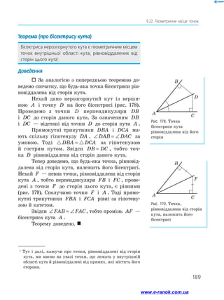 189
§ 22. Геометричне місце точок
1
Тут і далі, кажучи про точки, рівновіддалені від сторін
кута, ми маємо на увазі точки, що лежать у внутрішній
області кута й рівновіддалені від прямих, які містять його
сторони.
Теорема (про бісектрису кута)
Бісектриса нерозгорнутого кута є геометричним місцем
точок внутрішньої області кута, рівновіддалених від
сторін цього кута1
.
Доведення
 За аналогією з попередньою теоремою до­
ведемо спочатку, що будь-яка точка бісектриси рів­
новіддалена від сторін кута.
Нехай дано нерозгорнутий кут із верши-
ною A і точку D на його бісектрисі (рис. 178).
Проведемо з точки D перпендикуляри DB
і DC до сторін даного кута. За означенням DB
і DC — відстані від точки D до сторін кута A .
Прямокутні трикутники DBA і DCA ма­
ють спільну гіпотенузу DA , ∠ = ∠DAB DAC за
умовою. Тоді DBA DCA= за гіпотенузою
й гострим кутом. Звідси DB DC= , тобто точ-
ка D рівновіддалена від сторін даного кута.
Тепер доведемо, що будь-яка точка, рівновід­
далена від сторін кута, належить його бісектрисі.
Нехай F — певна точка, рівновіддалена від сторін
кута A , тобто перпендикуляри FB і FC , прове­
дені з точки F до сторін цього кута, є рівними
(рис. 179). Сполучимо точки F і A . Тоді прямо­
кутні трикутники FBA і FCA рівні за гіпотену­
зою й катетом.
Звідси ∠ = ∠FAB FAC, тобто промінь AF —
бісектриса кута A .
Теорему доведено. 
Рис. 178. Точка
бісектриси кута
рівновіддалена від його
сторін
Рис. 179. Точка,
рівновіддалена від сторін
кута, належить його
бісектрисі
A
B
C
D
A
B
C
F
www.e-ranok.com.ua
 