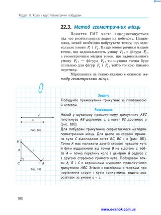 190
Розділ ІІІ. Коло і круг. Геометричні побудови
22.3. Метод геометричних місць
Поняття ГМТ часто використовується
під час розв’язування задач на побудову. Напри­
клад, нехай необхідно побудувати точку, що задо­
вольняє умови P1 і P2 . Якщо геометричним місцем
точок, що задовольняють умову P1 , є ­фігура F1 ,
а геометричним місцем точок, що задовольняють
умову P2 , — фігура F2 , то шукана точка буде
спільною для фігур F1 і F2 , тобто точкою їхнього
перетину.
Міркування за такою схемою є основою ме-
тоду геометричних місць.
Рис. 180
Рис. 181
a
c
C A
B
ca
Задача
Побудуйте прямокутний трикутник за гіпотенузою
й катетом.
Розв’язання
Нехай у шуканому прямокутному трикутнику ABC
гіпотенуза AB дорівнює c, а катет BC дорівнює a
(рис. 180).
Для побудови трикутника скористаємося методом
геометричних місць. Для цього на стороні прямо-
го кута C відкладемо катет BC, BC = a (рис. 181).
Точка A має належати другій стороні прямого кута
й бути віддаленою від точки B на відстань c, тоб-
то A — точка перетину кола з центром B радіуса c
з другою стороною прямого кута. Побудовані точ-
ки A, B і C є вершинами шуканого прямокутного
трикутника ABC. Згідно з наслідком з теореми про
порівняння сторін і кутів трикутника, задача має
розв’язок за умови a  c.
www.e-ranok.com.ua
 