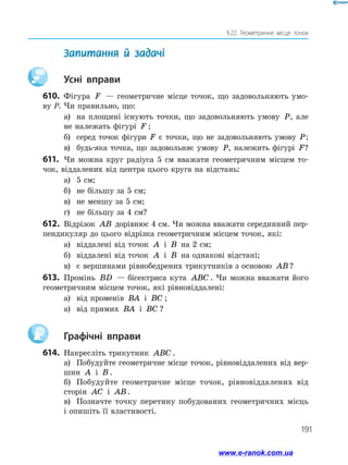 191
§ 22. Геометричне місце точок
	 Запитання й задачі
		Усні вправи
610.	 Фігура F — геометричне місце точок, що задовольняють умо-
ву P. Чи правильно, що:
а)	 на площині існують точки, що задовольняють умову P, але
не належать фігурі F ;
б)	 серед точок фігури F є точки, що не задовольняють умову P;
в)	 будь-яка точка, що задовольняє умову P, належить фігурі F?
611.	 Чи можна круг радіуса 5 см вважати геометричним місцем то­
чок, віддалених від центра цього круга на відстань:
а)	 5 см;	
б)	 не більшу за 5 см;
в)	 не меншу за 5 см;	
г)	 не більшу за 4 см?
612.	 Відрізок AB дорівнює 4 см. Чи можна вважати серединний пер­
пендикуляр до цього відрізка геометричним місцем точок, які:
а)	 віддалені від точок A і B на 2 см;
б)	 віддалені від точок A і B на однакові відстані;
в)	 є вершинами рівнобедрених трикутників з основою AB?
613.	 Промінь BD — бісектриса кута ABC . Чи можна вважати його
геометричним місцем точок, які рівновіддалені:
а)	 від променів BA і BC ;
а)	 від прямих BA і BC ?
		Графічні вправи
614.	 Накресліть трикутник ABC .
а)	 Побудуйте геометричне місце точок, рівновіддалених від вер­
шин A і B .
б)	 Побудуйте геометричне місце точок, рівновіддалених від
сторін AC і AB.
в)	 Позначте точку перетину побудованих геометричних місць
і опишіть її властивості.
www.e-ranok.com.ua
 