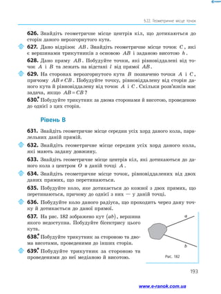 193
§ 22. Геометричне місце точок
626.	Знайдіть геометричне місце центрів кіл, що дотикаються до
сторін даного нерозгорнутого кута.
	627.	Дано відрізок AB. Знайдіть геометричне місце точок C , які
є вершинами трикутників з основою AB і заданою висотою h .
628.	Дано пряму AB . Побудуйте точки, які рівновіддалені від то­
чок A і B та лежать на відстані l від прямої AB.
	629.	На сторонах нерозгорнутого кута B позначено точки A і C ,
причому AB CB≠ . Побудуйте точку, рівновіддалену від сторін да­
ного кута й рівновіддалену від точок A і C . Скільки розв’язків має
задача, якщо AB CB= ?
630.*	Побудуйте трикутник за двома сторонами й висотою, проведеною
до однієї з цих сторін.
	Рівень В
631.	 Знайдіть геометричне місце середин усіх хорд даного кола, пара­
лельних даній прямій.
	632.	Знайдіть геометричне місце середин усіх хорд даного кола,
які мають задану довжину.
633.	 Знайдіть геометричне місце центрів кіл, які дотикаються до да­
ного кола з центром O в даній точці A .
	634.	Знайдіть геометричне місце точок, рівновіддалених від двох
даних прямих, що перетинаються.
635.	 Побудуйте коло, яке дотикається до кожної з двох прямих, що
перетинаються, причому до однієї з них — у даній точці.
	636.	Побудуйте коло даного радіуса, що проходить через дану точ­
ку й дотикається до даної прямої.
637.	 На рис. 182 зображено кут ab( ), вершина
якого недоступна. Побудуйте бісектрису цього
кута.
638.*	Побудуйте трикутник за стороною та дво­
ма висотами, проведеними до інших сторін.
	639.*	Побудуйте трикутник за стороною та
проведеними до неї медіаною й висотою. Рис. 182
a
b
www.e-ranok.com.ua
 