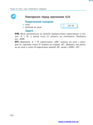 194
Розділ ІІІ. Коло і круг. Геометричні побудови
			 Повторення перед вивченням § 23
		 Теоретичний матеріал
yy	 коло
yy	 дотична до кола
		 Задачі
640.	Коло дотикається до катетів прямокутного трикутника в точ-
ках A і B , а центр кола O лежить на гіпотенузі. Знайдіть
кут AOB .
641.	 Вершини A і B трикутника ABC лежать на колі з цент-
ром O , причому точка O лежить на стороні AC . Доведіть, що дотич­
на до кола в точці B паралельна прямій AC, якщо ∠ = °BAO 45 .
§ 19; 20
www.e-ranok.com.ua
 