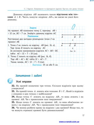17
§ 2. Відрізок. Вимірювання та відкладання відрізків. Відстань між двома точками
Довжину відрізка AB називають також відстанню між точ-
ками A і B . Часто, кажучи «відрізок AB», ми маємо на увазі його
довжину.
Запитання і задачі
	 Усні вправи
32.	 На прямій позначено три точки. Скільки відрізків при цьому
­утворилося?
33.	 На прямій точка A лежить між точками B і C . Який із відрізків
з кінцями в цих точках є найбільшим?
34.	 Якщо точка C лежить на відрізку AB , то вона лежить і на
промені AB. Чи є правильним таке твердження?
35.	 Якщо точка C лежить на промені AB , то вона обов’язково ле-
жить і на відрізку AB. Чи є правильним таке твердження?
36.	 Чи можна розбити пряму на відрізок і два промені? Якщо так, то
чи можуть отримані промені бути доповняльними?
Задача
На промені AB позначено точку C, причому AB =
= 12 см, BC = 7 см. Знайдіть довжину відрізка AC.
Розв’язання
Розглянемо два випадки розміщення точки C на
промені AB.
1. Точка C не лежить на відрізку AB (рис. 16, а).
Тоді точка B лежить на відрізку AC.
За аксіомою вимірювання відрізків AC = AB + BC,
тобто AC = 12 + 7 = 19 (см).
2. Точка C лежить на відрізку AB (рис. 16, б).
Тоді AB = AC + BC, тобто 12 = AC + 7.
Таким чином, AC = 12 – 7 = 5 (см).
Відповідь: 19 см або 5 см.
а
A B
A C B
Рис. 16
C
б
www.e-ranok.com.ua
 