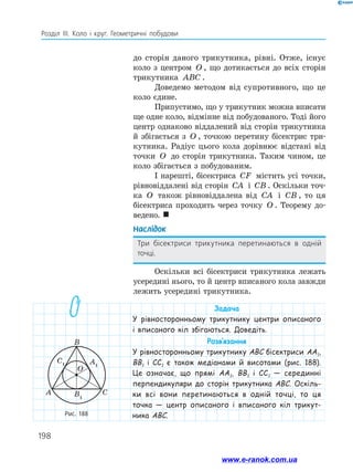 198
Розділ ІІІ. Коло і круг. Геометричні побудови
до сторін даного трикутника, рівні. Отже, існує
коло з центром O , що дотикається до всіх сторін
трикутника ABC .
Доведемо методом від супротивного, що це
коло єдине.
Припустимо, що у трикутник можна вписати
ще одне коло, відмінне від побудованого. Тоді його
центр однаково віддалений від сторін трикутника
й збігається з O , точкою перетину бісектрис три­
кутника. Радіус цього кола дорівнює відстані від
точки O до сторін трикутника. Таким чином, це
коло збігається з побудованим.
І нарешті, бісектриса CF містить усі точки,
рівновіддалені від сторін CA і CB . Оскільки точ­
ка O також рівновіддалена від CA і CB , то ця
бісектриса проходить через точку O . Теорему до­
ведено. 
Наслідок
Три бісектриси трикутника перетинаються в одній
точці.
Оскільки всі бісектриси трикутника лежать
усередині нього, то й центр вписаного кола завжди
лежить усередині трикутника.
Рис. 188
A
C1 A1
B
B
1
C
O
Задача
У рівносторонньому трикутнику центри описаного
і вписаного кіл збігаються. Доведіть.
Розв’язання
У рівносторонньому трикутнику ABC бісектриси AA1,
BB1 і CC1 є також медіанами й висотами (рис. 188).
Це означає, що прямі AA1, BB1 і CC1 — серединні
перпендикуляри до сторін трикутника ABC. Оскіль-
ки всі вони перетинаються в одній точці, то ця
точка — центр описаного і вписаного кіл трикут-
ника ABC.
www.e-ranok.com.ua
 