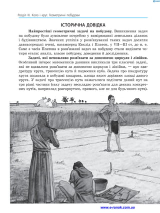 210
Розділ ІІІ. Коло і круг. Геометричні побудови
Найпростіші геометричні задачі на побудову. Виникнення задач
на побудову було зумовлене потребою у вимірюванні земельних ділянок
і будівництвом. Значних успіхів у розв’язуванні таких задач досягли
давньогрецькі вчені, насамперед Евклід і Платон, у VII—III ст. до н. е.
Саме з часів Платона в розв’язанні задач на побудову стали виділяти чо­
тири етапи: аналіз, власне побудову, доведення й дослідження.
Задачі, які неможливо розв’язати за допомогою циркуля і лінійки.
Особливий інтерес математиків давнини викликали три класичні задачі,
які не вдавалося розв’язати за допомогою циркуля і лінійки, — про ква­
дратуру круга, трисекцію кута й подвоєння куба. Задача про квадратуру
круга полягала в побудові квадрата, площа якого дорівнює площі даного
круга. У задачі про трисекцію кута намагалися поділити даний кут на
три рівні частини (таку задачу нескладно розв’язати для деяких конкрет­
них кутів, наприклад розгорнутого, прямого, але не для будь-якого кута).
ІСТОРИЧНА ДОВІДКА
www.e-ranok.com.ua
 