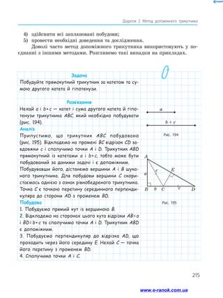 215
Додаток 2. Метод допоміжного трикутника
4)	 здійснити всі заплановані побудови;
5)	 провести необхідні доведення та дослідження.
Доволі часто метод допоміжного трикутника використовують у по­
єднанні з іншими методами. Розглянемо такі випадки на прикладах.
Задача
Побудуйте прямокутний трикутник за катетом та су-
мою другого катета й гіпотенузи.
Розв’язання
Нехай а і b + c — катет і сума другого катета й гіпо-
тенузи трикутника ABC, який необхідно побудувати
(рис. 194).
Аналіз
Припустимо, що трикутник ABC побудовано
(рис. 195). Відкладемо на промені BC відрізок CD за-
вдовжки c і сполучимо точки A і D. Трикутник ABD
прямокутний із катетами а і b + c, тобто може бути
побудований за даними задачі і є допоміжним.
Побудувавши його, дістанемо вершини A і B шука-
ного трикутника. Для побудови вершини C скори­
стаємось однією з ознак рівнобедреного трикутника.
Точка C є точкою перетину серединного перпенди-
куляра до сторони AD з променем BD.
Побудова
1. Побудуємо прямий кут із вершиною B.
2. Відкладемо на сторонах цього кута відрізки AB = a
і BD = b + c та сполучимо точки A і D. Трикутник ABD
є допоміжним.
3. Побудуємо перпендикуляр до відрізка AD, що
проходить через його середину E. Нехай C — точка
його перетину з променем BD.
4. Сполучимо точки A і C.
Рис. 194
Рис. 195
b + c
a
A
B Cb c
a
D
c E
b + c
a
www.e-ranok.com.ua
 