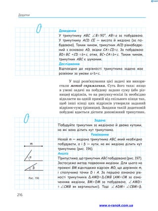 216
Додатки
Доведення
У трикутнику ABC ∠ = °B 90B =  90°, AB = a за побудовою.
У трикутнику ACD CE — висота й медіана (за по-
будовою). Таким чином, трикутник ACD рівнобедре-
ний з основою AD, звідки CA = CD =c. За побудовою
BD = BC  + CD = b + c, отже, BC + CA = b + c. Таким чином,
трикутник ABC є шуканим.
Дослідження
Відповідно до нерівності трикутника задача має
розв’язки за умови a  b + c.
Рис. 196
m
α
β
У ході розв’язування цієї задачі ми викори­
стали метод спрямлення. Суть його така: якщо
в умові задачі на побудову задано суму (або різ­
ницю) відрізків, то на рисунку-ескізі їх необхідно
відкласти на одній прямій від спільного кінця так,
щоб інші кінці цих відрізків утворили заданий
відрізок-суму (різницю). Завдяки такій додатковій
побудові вдається дістати допоміжний трикутник.
Задача
Побудуйте трикутник за медіаною й двома кутами,
на які вона ділить кут трикутника.
Розв’язання
Нехай m — медіана трикутника ABC, який необхідно
побудувати, α і β — кути, на які медіана ділить кут
трикутника (рис. 196).
Аналіз
Припустимо, що трикутник ABC побудовано (рис. 197).
Застосуємо метод подвоєння медіани. Для цього на
промені BM відкладемо відрізок MD, що дорівнює m,
і сполучимо точки D і A. За першою ознакою рів-
ності трикутників Δ AMD = Δ CMB (AM =  CM за озна-
ченням медіани, BM =  DM за побудовою, ∠ = ∠AMD CMB AMD = 
= ∠ = ∠AMD CMBCMB як вертикальні). Тоді ∠ = ∠AMD CMB ADM =  ∠ = ∠AMD CMBCBM = β.
www.e-ranok.com.ua
 