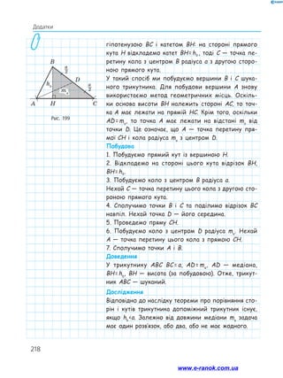 218
Додатки
гіпотенузою BC і катетом BH: на стороні прямого
кута H відкладемо катет BH = hb , тоді C — точка пе-
ретину кола з центром B радіуса a з другою сторо-
ною прямого кута.
У такий спосіб ми побудуємо вершини B i C шука-
ного трикутника. Для побудови вершини A знову
використаємо метод геометричних місць. Оскіль-
ки основа висоти BH належить стороні AC, то точ-
ка A має лежати на прямій HC. Крім того, оскільки
AD = ma
, то точка A має лежати на відстані ma
від
точки D. Це означає, що A — точка перетину пря-
мої CH і кола радіуса ma
з центром D.
Побудова
1. Побудуємо прямий кут із вершиною H.
2. Відкладемо на стороні цього кута відрізок BH,
BH = hb.
3. Побудуємо коло з центром B радіуса a.
Нехай C — точка перетину цього кола з другою сто-
роною прямого кута.
4. Сполучимо точки B i C та поділимо відрізок BC
навпіл. Нехай точка D — його середина.
5. Проведемо пряму CH.
6. Побудуємо коло з центром D радіуса ma
. Нехай
A — точка перетину цього кола з прямою CH.
7. Сполучимо точки A і B.
Доведення
У трикутнику ABC BC = a, AD = ma
, AD — медіана,
BH = hb
, BH — висота (за побудовою). Отже, трикут-
ник ABC — шуканий.
Дослідження
Відповідно до наслідку теореми про порівняння сто-
рін і кутів трикутника допоміжний трикутник існує,
якщо hb 
‹ 
a. Залежно від довжини медіани ma
задача
має один розв’язок, або два, або не має жодного.
Рис. 199
www.e-ranok.com.ua
 