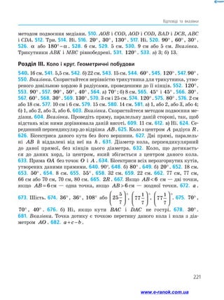 221
Відповіді та вказівки
методом подвоєння медіани. 510. AOB і COD, AOD і COD, BAD і DCB, ABC
і CDA. 512. Три. 514. Ні. 516. 20°, 30°, 130° . 517. Ні. 520. 90° , 60°, 30°.
526. α або 180° − α . 528. 6 см. 529. 5 см. 530. 9 см або 5 см. Вказівка.
Трикутники ABK і MBC рівнобедрені. 531. 120° . 533. а) 3; б) 13.
Розділ III. Коло і круг. Геометричні побудови
540. 16 см. 541. 5,5 см. 542. б) 22 см. 543. 15 см. 544. 60°. 545. 120°. 547.90° .
550. Вказівка. Скористайтеся нерівністю трикутника для трикутника, утво­
реного довільною хордою й радіусами, проведеними до її кінців. 552. 120°.
553. 90° . 557. 90° , 50°, 40° . 564. а) 70° ; б) 8 см. 565. 45° і 45° . 566. 30°.
567. 60°. 568. 30°. 569. 130°. 570. 3 см і 25 см. 574. 120°. 575. 80° . 576. 2 см
або 18 см. 577. 10 см і 6 см. 579. 15 см. 580. 14 см. 581. а) 1, або 2, або 3, або 4;
б) 1, або 2, або 3, або 6. 603. Вказівка. Скористайтеся методом подвоєння ме­
діани. 604. Вказівка. Проведіть пряму, паралельну даній стороні, так, щоб
відстань між ними дорівнювала даній висоті. 609. 11 см. 612. в) Ні. 624. Се­
рединний перпендикуляр до відрізка AB. 625. Коло з центром A радіуса R .
626. Бісектриса даного кута без його вершини. 627. Дві прямі, паралель-
ні AB й віддалені від неї на h . 631. Діаметр кола, перпендикулярний
до даної прямої, без кінців цього діаметра. 632. Коло, що дотикаєть­
ся до даних хорд, із центром, який збігається з центром даного кола.
633. Пряма OA без точок O і A . 634. Бісектриси всіх нерозгорнутих кутів,
утворених даними прямими. 640. 90°. 648. б) 80° . 649. б) 20°. 652. 18 см.
653. 50° . 654. 8 см. 655. 55° . 658. 32 см. 659. 22 см. 662. 77 см, 77 см,
66 см або 70 см, 70 см, 80 см. 665. 2R . 667. Якщо AB  6 см — дві точки,
якщо AB = 6см — одна точка, якщо AB  6 см — жодної точки. 672. a .
673. Шість. 674. 36°, 36°, 108° або 25
5
7






°, 77
1
7






°, 77
1
7






°. 675. 70° ,
70° , 40° . 676. б) Ні, якщо кути BAC і DAC не гострі. 678. 30° .
681. Вказівка. Точка дотику є точкою перетину даного кола і кола з діа­
метром AO . 682. a c b+ − .
www.e-ranok.com.ua
 