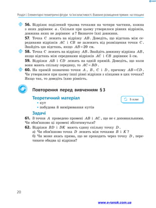 20
Розділ І. Елементарні геометричні фігури  та їхні властивості. Взаємне розміщення прямих  на площині
	56.	Відрізок поділений трьома точками на чотири частини, кожна
з яких дорівнює a . Скільки при цьому утворилося рівних відрізків,
довжина яких не дорівнює a ? Визначте їхні довжини.
57.	 Точка C лежить на відрізку AB. Доведіть, що відстань між се-
рединами відрізків AC і CB не залежить від розміщення точки C .
Знайдіть цю відстань, якщо AB = 20 см.
	58.	Точка C лежить на відрізку AB. Знайдіть довжину відрізка AB,
якщо відстань між серединами відрізків AC і CB дорівнює 5 см.
59.	 Відрізки AB і CD лежать на одній прямій. Доведіть, що коли
вони мають спільну середину, то AC BD= .
	60.	На прямій позначено точки A , B , C і D , причому AB CD= .
Чи утворилися при цьому інші рівні відрізки з кінцями в цих точках?
Якщо так, то доведіть їхню рівність.
	 Повторення перед вивченням § 3
Теоретичний матеріал
• кут
• побудова й вимірювання кутів
Задачі
61.	 З точки A проведено промені AB і AC , що не є доповняльними.
Чи обов’язково ці промені збігатимуться?
62.	 Відрізки BD і DK мають єдину спільну точку D .
а)	 Чи обов’язково точка D лежить між точками B і K ?
б)	 Чи може якась пряма, що не проходить через точку D , пере-
тинати обидва ці відрізки?
5 клас
www.e-ranok.com.ua
 