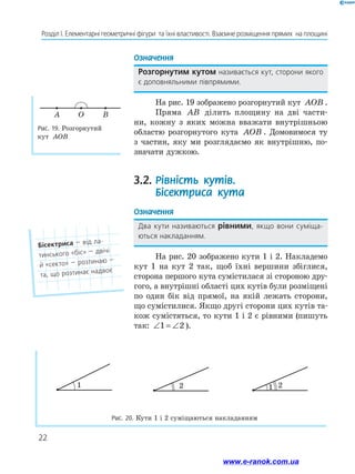22
Розділ І. Елементарні геометричні фігури  та їхні властивості. Взаємне розміщення прямих  на площині
Означення
Розгорнутим кутом називається кут, сторони якого
є доповняльними півпрямими.
На рис. 19 зображено розгорнутий кут AOB .
Пряма AB ділить площину на дві части-
ни, кожну з яких можна вважати внутрішньою
областю розгорнутого кута AOB . Домовимося ту
з частин, яку ми розглядаємо як внутрішню, по-
значати дужкою.
3.2.	Рівність кутів.
Бісектриса кута
Означення
Два кути називаються рівними, якщо вони суміща­
ються накладанням.
На рис. 20 зображено кути 1 і 2. Накладемо
кут 1 на кут 2 так, щоб їхні вершини збіглися,
сторона першого кута сумістилася зі стороною дру-
гого, а внутрішні області цих кутів були розміщені
по один бік від прямої, на якій лежать сторони,
що сумістилися. Якщо другі сторони цих кутів та-
кож сумістяться, то кути 1 і 2 є рівними (пишуть
так: ∠ = ∠1 2 ).
Рис. 19. Розгорнутий
кут AOB
A BO
1
1 2
2
1
1 2
2
1
1 2
2
Рис. 20. Кути 1 і 2 суміщаються накладанням
Бісектриса — від ла-
тинського «біс» — двічі
й «секто» — розтинаю —
та, що розтинає надвоє
www.e-ranok.com.ua
 