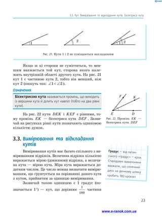 23
§ 3. Кут. Вимірювання та відкладання кутів. Бісектриса кута
Рис. 22. Промінь EK —
бісектриса кута DEF
F
E D
K
Якщо ж ці сторони не сумістяться, то мен-
шим вважається той кут, сторона якого нале-
жить внутрішній області другого кута. На рис. 21
кут 1 є частиною кута 2, тобто він менший, ніж
кут 2 (пишуть так: ∠  ∠1 2 ).
Означення
Бісектрисою кута називається промінь, що виходить
із вершини кута й ділить кут навпіл (тобто на два рівні
кути).
На рис. 22 кути DEK і KEF є рівними, то-
му промінь EK — бісектриса кута DEF . Зазви-
чай на рисунках рівні кути позначають однаковою
кількістю дужок.
3.3.	Вимірювання та відкладання
кутів
Вимірювання кутів має багато спільного з ви-
мірюванням відрізків. Величина відрізка кількісно
виражається мірою (довжиною) відрізка, а величи-
на кута — мірою кута. Міра кута виражається до-
датним числом. Це число можна визначити вимірю-
ванням, що ґрунтується на порівнянні даного кута
з кутом, прийнятим за одиницю вимірювання.
Зазвичай такою одиницею є 1 градус (по­
значається 1°) — кут, що дорівнює
1
180
­частини
1
2
1 2
1
2
1 2
1
2
1 2
Рис. 21. Кути 1 і 2 не суміщаються накладанням
Градус — від латин­
ського «градус» — крок.
Стародавні вавилоняни
вважали, що сонячний
диск на денному шляху
«робить 180 кроків»
www.e-ranok.com.ua
 