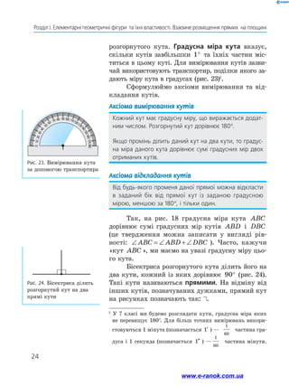 24
Розділ І. Елементарні геометричні фігури  та їхні властивості. Взаємне розміщення прямих  на площині
Рис. 24. Бісектриса ділить
розгорнутий кут на два
прямі кути
­розгорнутого кута. Градусна міра кута вказує,
скільки кутів завбільшки 1° та їхніх частин міс-
титься в цьому куті. Для вимірювання кутів зазви-
чай використовують транспортир, поділки якого за-
дають міру кута в градусах (рис. 23)1
.
Сформулюймо аксіоми вимірювання та від-
кладання кутів.
Аксіома вимірювання кутів
Кожний кут має градусну міру, що виражається додат-
ним числом. Розгорнутий кут дорівнює 180°.
Якщо промінь ділить даний кут на два кути, то градус-
на міра даного кута дорівнює сумі градусних мір двох
отриманих кутів.
Аксіома відкладання кутів
Від будь-якого променя даної прямої можна відкласти
в заданий бік від прямої кут із заданою градусною
мірою, меншою за 180°, і тільки один.
Так, на рис. 18 градусна міра кута ABC
дорівнює сумі градусних мір кутів ABD і DBC
(це твердження можна записати у вигляді рів-
ності: ∠ = ∠ + ∠ABC ABD DBC ). Часто, кажучи
«кут ABC », ми маємо на увазі градусну міру цьо-
го кута.
Бісектриса розгорнутого кута ділить його на
два кути, кожний із яких дорівнює 90° (рис. 24).
Такі кути називаються прямими. На відміну від
інших кутів, позначуваних дужками, прямий кут
на рисунках позначають так: .
Рис. 23. Вимірювання кута
за допомогою транспортира
100
10203040
50
60 70 80 90 110120130
140150160170180
0
1
У 7 класі ми будемо розглядати кути, градусна міра яких
не перевищує 180°. Для більш точних вимірювань викори-
стовуються 1 мінута (позначається ′1 ) —
1
60
частина гра-
дуса і 1 секунда (позначається ′′1 ) —
1
60
частина мінути.
www.e-ranok.com.ua
 