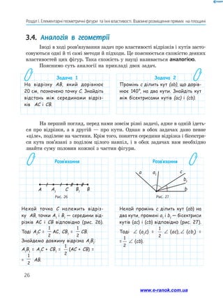 26
Розділ І. Елементарні геометричні фігури та їхні властивості. Взаємне розміщення прямих на площині
Розв’язання
Нехай точка C належить відріз-
ку AB, точки A1
і B1
— середини від-
різків AC і CB відповідно (рис. 26).
Тоді A1
C =
1
2
AC, CB1
=
1
2
CB.
Знайдемо довжину відрізка A1
B1
:
A1
B1
= A1
c + CB1
=
1
2
(AC + CB) =
=
1
2
AB.
Розв’язання
Нехай промінь c ділить кут (ab) на
два кути, промені a1
і b1
— бісектриси
кутів (ac) і (cb) відповідно (рис. 27).
Тоді ∠ (a1
c) =
1
2
∠ (ac), ∠ (cb1
) =
=
1
2
∠ (cb).
3.4. Аналогія в геометрії
Іноді в ході розв’язування задач про властивості відрізків і кутів засто-
совуються одні й ті самі методи й підходи. Це пояснюється схожістю деяких
властивостей цих фігур. Така схожість у науці називається аналогією.
Пояснимо суть аналогії на прикладі двох задач.
Задача 1
На відрізку AB, який дорівнює
20 см, позначено точку C. Знайдіть
відстань між серединами відріз-
ків AC і CB.
Задача 2
Промінь с ділить кут (ab), що дорів-
нює 140°, на два кути. Знайдіть кут
між бісектрисами кутів (ac) і (cb).
Рис. 26
A A1
C B1
B
Рис. 27
a a1
c
b1
b
На перший погляд, перед нами зовсім різні задачі, адже в одній ідеть-
ся про відрізки, а в другій — про кути. Однак в обох задачах дано певне
«ціле», поділене на частини. Крім того, поняття середини відрізка і бісектри-
си кута пов’язані з поділом цілого навпіл, і в обох задачах нам необхідно
знайти суму половин кожної з частин фігури.
www.e-ranok.com.ua
 