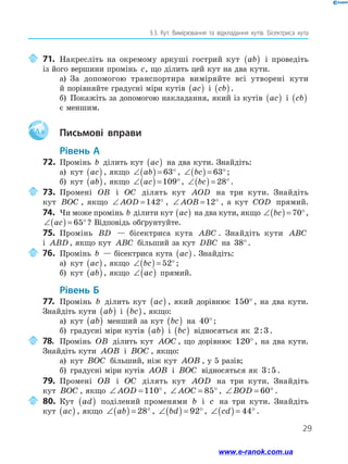 29
§ 3. Кут. Вимірювання та відкладання кутів. Бісектриса кута
	71.	Накресліть на окремому аркуші гострий кут ab( ) і проведіть
із його вершини промінь c, що ділить цей кут на два кути.
а)	 За допомогою транспортира виміряйте всі утворені кути
й порівняйте градусні міри кутів ac( ) і cb( ).
б)	 Покажіть за допомогою накладання, який із кутів ac( ) і cb( )
є меншим.
Aa 	 Письмові вправи
Рівень А
72.	 Промінь b ділить кут ac( ) на два кути. Знайдіть:
а)	 кут ac( ) , якщо ∠( ) = °ab 63 , ∠( ) = °bc 63 ;
б)	 кут ab( ), якщо ∠( ) = °ac 109 , ∠( ) = °bc 28 .
	73.	Промені OB і OC ділять кут AOD на три кути. Знайдіть
кут BOC , якщо ∠ = °AOD 142 , ∠ = °AOB 12 , а кут COD прямий.
74.	 Чи може промінь b ділити кут ac( ) на два кути, якщо ∠( ) = °bc 70 ,
∠( ) = °ac 65 ? Відповідь обґрунтуйте.
75.	 Промінь BD — бісектриса кута ABC . Знайдіть кути ABC
і ABD , якщо кут ABC більший за кут DBC на 38°.
	 76.	 Промінь b — бісектриса кута ac( ) . Знайдіть:
а)	 кут ac( ) , якщо ∠( ) = °bc 52 ;
б)	 кут ab( ), якщо ∠( )ac прямий.
Рівень Б
77.	 Промінь b ділить кут ac( ) , який дорівнює 150° , на два кути.
Знайдіть кути ab( ) і bc( ) , якщо:
а)	 кут ab( ) менший за кут bc( ) на 40°;
б)	 градусні міри кутів ab( ) і bc( ) відносяться як 2 3: .
	 78.	 Промінь OB ділить кут AOC , що дорівнює 120° , на два кути.
Знайдіть кути AOB і BOC , якщо:
а)	 кут BOC більший, ніж кут AOB , у 5 разів;
б)	 градусні міри кутів AOB і BOC відносяться як 3 5: .
79.	 Промені OB і OC ділять кут AOD на три кути. Знайдіть
кут BOC , якщо ∠ = °AOD 110 , ∠ = °AOC 85 , ∠ = °BOD 60 .
	80.	Кут ad( ) поділений променями b і c на три кути. Знайдіть
кут ac( ) , якщо ∠( ) = °ab 28 , ∠( ) = °bd 92 , ∠( ) = °cd 44 .
www.e-ranok.com.ua
 