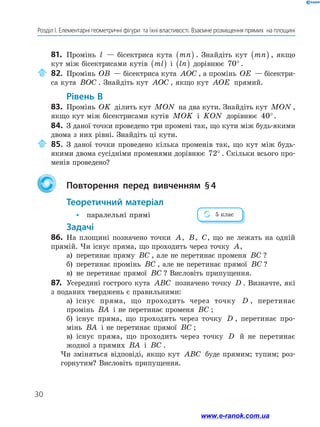30
Розділ І. Елементарні геометричні фігури  та їхні властивості. Взаємне розміщення прямих  на площині
81.	 Промінь l — бісектриса кута mn( ) . Знайдіть кут mn( ) , якщо
кут між бісектрисами кутів ml( ) і ln( ) дорівнює 70° .
	 82.	 Промінь OB — бісектриса кута AOC , а промінь OE — бісектри-
са кута BOC . Знайдіть кут AOC , якщо кут AOE прямий.
Рівень В
83.	 Промінь OK ділить кут MON на два кути. Знайдіть кут MON ,
якщо кут між бісектрисами кутів MOK і KON дорівнює 40°.
84.	 З даної точки проведено три промені так, що кути між будь-якими
двома з них рівні. Знайдіть ці кути.
	 85.	 З даної точки проведено кілька променів так, що кут між будь-
якими двома сусідніми променями дорівнює 72° . Скільки всього про-
менів проведено?
	 Повторення перед вивченням § 4
Теоретичний матеріал
•	 паралельні прямі
Задачі
86.	 На площині позначено точки A, B, C, що не лежать на одній
прямій. Чи існує пряма, що проходить через точку A,
а)	 перетинає пряму BC , але не перетинає променя BC ?
б)	 перетинає промінь BC , але не перетинає прямої BC ?
в)	 не перетинає прямої BC ? Висловіть припущення.
87.	 Усередині гострого кута ABC позначено точку D . Визначте, які
з поданих тверджень є правильними:
а)	 існує пряма, що проходить через точку D , перетинає
промінь BA і не перетинає променя BC ;
б)	 існує пряма, що проходить через точку D , перетинає про­
мінь BA і не перетинає прямої BC ;
в)	 існує пряма, що проходить через точку D й не перетинає
жодної з прямих BA і BC .
Чи зміняться відповіді, якщо кут ABC буде прямим; тупим; роз-
горнутим? Висловіть припущення.
5 клас
www.e-ranok.com.ua
 