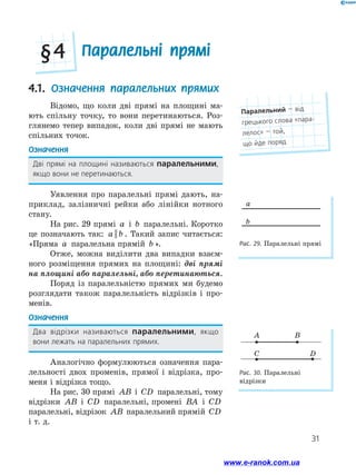 31
4.1. Означення паралельних прямих
Відомо, що коли дві прямі на площині ма-
ють спільну точку, то вони перетинаються. Роз-
глянемо тепер випадок, коли дві прямі не мають
спільних точок.
Означення
Дві прямі на площині називаються паралельними,
якщо вони не перетинаються.
Уявлення про паралельні прямі дають, на-
приклад, залізничні рейки або лінійки нотного
стану.
На рис. 29 прямі a і b паралельні. Коротко
це позначають так: a b|| . Такий запис читається:
«Пряма a паралельна прямій b ».
Отже, можна виділити два випадки взаєм-
ного розміщення прямих на площині: дві прямі
на площині або паралельні, або перетинаються.
Поряд із паралельністю прямих ми будемо
розглядати також паралельність відрізків і про-
менів.
Означення
Два відрізки називаються паралельними, якщо ﻿
вони лежать на паралельних прямих.
Аналогічно формулюються означення пара-
лельності двох променів, прямої і відрізка, про-
меня і відрізка тощо.
На рис. 30 прямі AB і CD паралельні, тому
відрізки AB і CD паралельні, промені BA і CD
паралельні, відрізок AB паралельний прямій CD
і т. д.
Рис. 29. Паралельні прямі
Рис. 30. Паралельні
відрізки
a
b
A
C D
B
Паралельні прямі§ 4
Паралельний — від
грецького слова «пара-
лелос» — той, ﻿
що йде поряд
www.e-ranok.com.ua
 