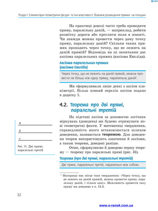 32
Розділ І. Елементарні геометричні фігури  та їхні властивості. Взаємне розміщення прямих  на площині
Рис. 31. Дві прямі,
паралельні третій
a
b
c
1
Насправді має місце таке твердження: «Через точку, що
не лежить на даній прямій, можна провести пряму, пара-
лельну даній, і тільки одну». Можливість провести таку
пряму ми доведемо в п. 14.3.
На практиці доволі часто треба проводити
пряму, паралельну даній, — наприклад, робити
розмітку дороги або креслити поля в зошиті.
Чи завжди можна провести через дану точку
пряму, паралельну даній? Скільки таких пря-
мих проходить через точку, що не лежить на
даній прямій? Відповідь на ці запитання дає
аксіома паралельних прямих (аксіома Евкліда).
Аксіома паралельних прямих
(аксіома Евкліда)
Через точку, що не лежить на даній прямій, можна про-
вести не більш ніж одну пряму, паралельну даній1
.
Ми сформулювали лише деякі з аксіом пла-
німетрії. Більш повний перелік аксіом подано
в до­датку 1.
4.2. Теорема про дві прямі,
паралельні третій
На підставі аксіом за допомогою логічних
міркувань (доведень) ми будемо отримувати но-
ві геометричні факти. У математиці твердження,
справедливість якого встановлюється шляхом
доведення, називається теоремою. Для доведен-
ня теорем використовують означення й аксіоми,
а також теореми, доведені раніше.
Отже, сформулюємо й доведемо першу теоре-
му — теорему про паралельні прямі (рис. 31).
Теорема (про дві прямі, паралельні третій)
Дві прямі, паралельні третій, паралельні між собою.
www.e-ranok.com.ua
 