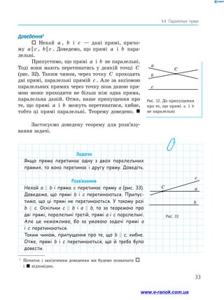 33
§ 4. Паралельні прямі
Рис. 32. До припущення
про те, що прямі a і b
не паралельні
a
b
C
c
Доведення1
 Нехай a , b і c — дані прямі, причо-
му a c|| , b c|| . Доведемо, що прямі a і b пара-
лельні.
Припустимо, що прямі a і b не паралельні.
Тоді вони мають перетинатись у деякій точці C
(рис. 32). Таким чином, через точку C проходять
дві прямі, паралельні прямій c . Але за аксіомою
паралельних прямих через точку поза даною пря-
мою може проходити не більш ніж одна пряма,
паралельна даній. Отже, наше припущення про
те, що прямі a і b можуть перетинатися, хибне,
тобто ці прямі паралельні. Теорему доведено. 
Застосуємо доведену теорему для розв’язу-
вання задачі.
1
	 Початок і закінчення доведення ми будемо позначати 
і  відповідно.
Рис. 33
a
b
c
C
Задача
Якщо пряма перетинає одну з двох паралельних
прямих, то вона перетинає і другу пряму. Доведіть.
Розв’язання
Нехай a || b і пряма c перетинає пряму a (рис. 33).
Доведемо, що прямі b і c перетинаються. Припус-
тимо, що ці прямі не перетинаються. У такому разі
b || c. Оскільки c || b і a || b, то за теоремою про
дві прямі, паралельні третій, прямі a і c паралельні.
Але це неможливо, бо за умовою задачі прямі a
і c перетинаються.
Таким чином, припущення про те, що b || c, хибне.
Отже, прямі b і c перетинаються, що й треба було
довести.
a
b
c
C
www.e-ranok.com.ua
 