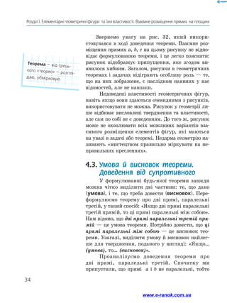34
Розділ І. Елементарні геометричні фігури  та їхні властивості. Взаємне розміщення прямих  на площині
Звернемо увагу на рис. 32, який викори­
стовувався в ході доведення теореми. Взаємне роз-
міщення прямих а, b, c на цьому рисунку не відпо-
відає формулюванню теореми, і це легко пояснити:
рисунок відображує припущення, яке згодом ви-
явилося хибним. Загалом, рисунки в геометричних
теоремах і задачах відіграють особливу роль — те,
що на них зображене, є наслідком наявних у нас
відомостей, але не навпаки.
Недоведені властивості геометричних фігур,
навіть якщо вони здаються очевидними з рисунків,
використовувати не можна. Рисунок у геометрії ли-
ше відбиває висловлені твердження та властивості,
але сам по собі не є доведенням. До того ж, рисунок
може не охоплювати всіх можливих варіантів вза-
ємного розміщення елементів фігур, які маються
на увазі в задачі або теоремі. Недарма геометрію на-
зивають «мистецтвом правильно міркувати на не-
правильних кресленнях».
4.3.	Умова й висновок теореми.
Доведення від супротивного
У формулюванні будь-якої теореми завжди
можна чітко виділити дві частини: те, що дано
(умова), і те, що треба довести (висновок). Пере-
формулюємо теорему про дві прямі, паралельні
третій, у такий спосіб: «Якщо дві прямі паралельні
третій прямій, то ці прямі паралельні між собою».
Нам відомо, що дві прямі паралельні третій пря­
мій — це умова теореми. Потрібно довести, що ці
прямі паралельні між собою — це висновок тео-
реми. Узагалі, виділити умову й висновок найлег-
ше для твердження, поданого у вигляді: «Якщо…
(умова), то… (висновок)».
Проаналізуємо доведення теореми про
дві прямі, паралельні третій. Спочатку ми
припустили, що прямі а і b не паралельні, тобто
Теорема — від грець-
кого «теорео» — розгля-
даю, обмірковую
www.e-ranok.com.ua
 