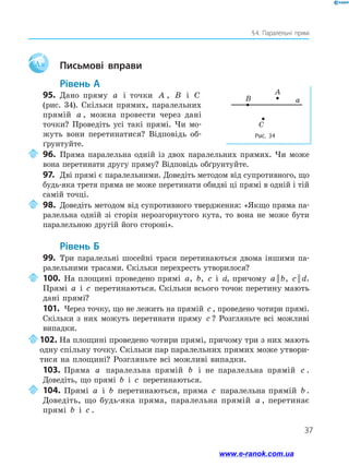 37
§ 4. Паралельні прямі
Aa 	 Письмові вправи
Рівень А
95.	 Дано пряму a і точки A , B і C
(рис. 34). Скільки прямих, паралельних
прямій a , можна провести через дані
точки? Проведіть усі такі прямі. Чи мо-
жуть вони перетинатися? Відповідь об-
ґрунтуйте.
	96.	Пряма паралельна одній із двох паралельних прямих. Чи може
вона перетинати другу пряму? Відповідь обґрунтуйте.
97.	 Дві прямі є паралельними. Доведіть методом від супротивного, що
будь-яка третя пряма не може перетинати обидві ці прямі в одній і тій
самій точці.
	98.	Доведіть методом від супротивного твердження: «Якщо пряма па-
ралельна одній зі сторін нерозгорнутого кута, то вона не може бути
паралельною другій його стороні».
Рівень Б
99.	 Три паралельні шосейні траси перетинаються двома іншими па-
ралельними трасами. Скільки перехресть утворилося?
	100.	На площині проведено прямі a, b, c і d, причому a b|| , c d|| .
Прямі a і c перетинаються. Скільки всього точок перетину мають
дані прямі?
101.	 Через точку, що не лежить на прямій c , проведено чотири прямі.
Скільки з них можуть перетинати пряму c ? Розгляньте всі можливі
випадки.
	102.	На площині проведено чотири прямі, причому три з них мають
одну спільну точку. Скільки пар паралельних прямих може утвори-
тися на площині? Розгляньте всі можливі випадки.
103.	 Пряма a паралельна прямій b і не паралельна прямій c .
Доведіть, що прямі b і c перетинаються.
	104.	Прямі a і b перетинаються, пряма c паралельна прямій b .
Доведіть, що будь-яка пряма, паралельна прямій a , перетинає
пря­мі b і c .
Рис. 34
aB
A
C
www.e-ranok.com.ua
 