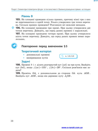 38
Розділ І. Елементарні геометричні фігури  та їхні властивості. Взаємне розміщення прямих  на площині
	Рівень В
105.	 На площині проведено кілька прямих, причому ніякі три з них
не перетинаються в одній точці. Усього утворилися три точки перети-
ну. Скільки прямих проведено? Розгляньте всі можливі випадки.
	106.	На площині проведено три прямі. При цьому утворилися дві
точки перетину. Доведіть, що серед даних прямих є паралельні.
107.	 На площині проведено чотири прямі. При цьому утворилося
шість точок перетину. Доведіть, що серед даних прямих немає пара-
лельних.
		Повторення перед вивченням § 5
	Теоретичний матеріал
•	 доповняльні промені
•	 вимірювання кутів
	Задачі
108.	Промені b і c ділять розгорнутий кут ad( ) на три кути. Знайдіть
кут bd( ), якщо ∠( ) = °ac 135 , ∠( ) = °bc 20 . Скільки розв’язків має за-
дача?
109.	 Промінь OA1 є доповняльним до сторони OA кута AOB .
Знайдіть кут AOB , якщо він дорівнює куту A OB1 .
п. 1.3; 3.3
www.e-ranok.com.ua
 