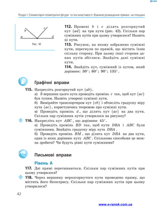 42
Розділ І. Елементарні геометричні фігури  та їхні властивості. Взаємне розміщення прямих  на площині
112.	 Промені b і c ділять розгорнутий
кут ad( ) на три кути (рис. 42). Скільки пар
суміжних кутів при цьому утворилося? Назвіть
ці кути.
113.	 Рисунок, на якому зображено суміжні
кути, перегнули по прямій, що містить їхню
спільну сторону. При цьому інші сторони да-
них кутів збіглися. Знайдіть дані суміжні
­кути.
114.	 Знайдіть кут, суміжний із кутом, який
дорівнює: 30°; 60°; 90°; 135° .
		Графічні вправи
115.	 Накресліть розгорнутий кут ab( ).
а)	 З вершини цього кута проведіть промінь c так, щоб кут ac( )
був тупим. Назвіть утворені суміжні кути.
б)	 Виміряйте транспортиром кут cb( ) і обчисліть градусну міру
кута ac( ) , користуючись теоремою про суміжні кути.
в)	 Проведіть промінь d , що ділить кут ac( ) на два кути.
Скільки пар суміжних кутів утворилося на рисунку?
	116.	Накресліть кут ABC , що дорівнює 45°.
а)	 Проведіть промінь BD так, щоб кути DBA і ABC були
суміжними. Знайдіть градусну міру кута DBA .
б)	 Проведіть промінь BM , що ділить кут DBA на два кути,
один із яких дорівнює куту ABC . Скількома способами це мож-
на зробити? Чи будуть рівні кути суміжними?
Aa 		Письмові вправи
	Рівень А
117.	 Дві прямі перетинаються. Скільки пар суміжних кутів при
цьому утворилося?
	118.	Через вершину нерозгорнутого кута проведено пряму, що
містить його бісектрису. Скільки пар суміжних кутів при цьому
утворилося?
a
b
c
d
Рис. 42
www.e-ranok.com.ua
 