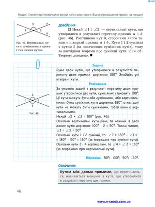46
Розділ І. Елементарні геометричні фігури та їхні властивості. Взаємне розміщення прямих на площині
Доведення
 Нехай ∠1 і ∠2 — вертикальні кути, що
утворилися в результаті перетину прямих a і b
(рис. 45). Розглянемо кут 3, сторонами якого та-
кож є півпрямі прямих a і b . Кути 1 і 2 суміжні
з кутом 3 (за означенням суміжних кутів), тому
за наслідком теореми про суміжні кути ∠ = ∠1 2 .
Теорему доведено. 
Рис. 46
Рис. 45. Вертикальні ку-
ти є суміжними з одним
і тим самим кутом
a
b
3
21
1
2
3
4
Означення
Кутом між двома прямими, що перетинають-
ся, називається менший із кутів, що утворилися
в результаті перетину цих ­прямих.
Задача
Сума двох кутів, що утворилися в результаті пе-
ретину двох прямих, дорівнює 100º. Знайдіть усі
утворені кути.
Розв’язання
За умовою задачі в результаті перетину двох пря-
мих утворилися два кути, сума яких становить 100º.
Ці кути можуть бути або суміжними, або вертикаль-
ними. Сума суміжних кутів дорівнює 180º, отже, дані
кути не можуть бути суміжними, тобто вони є вер-
тикальними.
Нехай ∠ + ∠ = °1 3 1001 + ∠ + ∠ = °1 3 1003 = 100º (рис. 46).
Оскільки вертикальні кути рівні, то кожний із двох
даних кутів дорівнює 100º : 2 = 50º. Таким чином,
∠ + ∠ = °1 3 1001 = ∠ + ∠ = °1 3 1003 = 50º.
Оскільки кути 1 і 2 суміжні, то ∠ + ∠ = °1 3 1002 = 180º - ∠ + ∠ = °1 3 1001 =
= 180º - 50º = 130º (за теоремою про суміжні кути).
Оскільки кути 2 і 4 вертикальні, то ∠ + ∠ = °1 3 1004 = ∠ + ∠ = °1 3 1002 = 130º
(за теоремою про вертикальні кути).
Відповідь: 50º; 130º; 50º; 130º.
www.e-ranok.com.ua
 