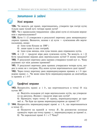 49
§ 6. Вертикальні кути та їхні властивості. Перпендикулярні прямі. Кут між двома прямими
	 Запитання й задачі
		Усні вправи
136.	 Чи можуть дві прямі, перетинаючись, утворити три гострі кути;
тільки один тупий кут; чотири прямі кути?
137.	 Чи є правильним твердження: «Два рівні кути зі спільною верши-
ною є вертикальними»?
138.	Кути 1 і 2 утворилися в результаті перетину двох неперпендику-
лярних прямих. Визначте, якими є ці кути — суміжними або верти-
кальними, якщо:
а)	 їхня сума більша за 180° ;
б)	 лише один із них гострий;
в)	 їхня сума менша, ніж сума інших двох отриманих кутів.
139.	 α і β — градусні міри двох суміжних кутів. Чи можуть α і β
бути градусними мірами двох вертикальних кутів? У якому випадку?
140.	У результаті перетину двох прямих утворився тупий кут α . Чому
дорівнює кут між даними прямими?
141.	 У результаті перетину двох прямих утворилися чотири кути, жо-
ден із яких не є гострим. Під яким кутом перетинаються дані прямі?
142.	 Через точку перетину двох перпендикулярних прямих a і b про-
ведено пряму c . Чи може вона бути перпендикулярною до якої-небудь
із прямих a і b ?
		Графічні вправи
143.	 Накресліть прямі a і b , що перетинаються в точці O під
кутом 80°.
а)	 Виділіть кольором усі пари вертикальних кутів, що утворили-
ся на рисунку. Якими є градусні міри цих кутів?
б)	 Проведіть через точку O пряму, перпендикулярну до пря-
мої a . Чи буде ця пряма перпендикулярною до прямої b ?
	144.	Накресліть перпендикулярні прямі a і b , що перетинаються
в точці O .
а)	 Позначте на прямій a точку B . За допомогою косинця
проведіть через цю точку пряму c , перпендикулярну до прямої a .
б)	 Чи паралельні прямі b і c ? Чому?
www.e-ranok.com.ua
 