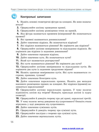 56
Розділ І. Елементарні геометричні фігури  та їхні властивості. Взаємне розміщення прямих  на площині
	 Контрольні запитання
 1.	 Назвіть основні геометричні фігури на площині. Як вони познача-
ються?
 2.	 Сформулюйте аксіому проведення прямої.
 3.	 Сформулюйте аксіому розміщення точок на прямій.
 4.	 Яка фігура називається променем (півпрямою)? Як позначаються
промені?
 5.	 Які промені називаються доповняльними?
 6.	 Дайте означення відрізка. Як позначається відрізок?
 7.	 Які відрізки називаються рівними? Як порівняти два відрізки?
 8.	 Сформулюйте аксіоми вимірювання та відкладання відрізків. Як
порівняти два відрізки із заданими довжинами?
 9.	 Дайте означення середини відрізка.
10.	 Дайте означення кута. Як позначаються кути?
11.	 Який кут називається розгорнутим?
12.	 Які кути називаються рівними? Як порівняти два кути?
13.	 Сформулюйте аксіоми вимірювання та відкладання кутів. Як
порівняти два кути із заданими градусними мірами?
14.	 Назвіть одиницю вимірювання кутів. Які кути називаються го-
стрими, прямими, тупими?
15.	 Дайте означення бісектриси кута.
16.	 Дайте означення паралельних прямих. Назвіть два випадки
взаємного розміщення прямих на площині. Які відрізки (промені) на-
зиваються паралельними?
17.	 Сформулюйте аксіому паралельних прямих. У чому полягає
відмінність аксіом від теорем? Наведіть приклади аксіом із курсу
геометрії.
18.	 Сформулюйте й доведіть теорему про дві прямі, паралельні третій.
19.	 У чому полягає метод доведення від супротивного? Опишіть етапи
міркувань у ході доведення від супротивного.
20.	 Дайте означення суміжних кутів.
21.	 Сформулюйте й доведіть теорему про суміжні кути.
22.	 Сформулюйте наслідки з теореми про суміжні кути.
23.	 Дайте означення вертикальних кутів.
www.e-ranok.com.ua
 