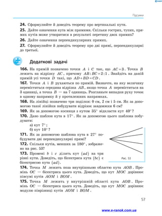 57
Підсумки
24.	 Сформулюйте й доведіть теорему про вертикальні кути.
25.	 Дайте означення кута між прямими. Скільки гострих, тупих, пря-
мих кутів може утворитися в результаті перетину двох прямих?
26.	 Дайте означення перпендикулярних прямих.
27.	 Сформулюйте й доведіть теорему про дві прямі, перпендикулярні
до третьої.
		Додаткові задачі
166.	На прямій позначено точки A і C так, що AC = 3 . Точка B
лежить на відрізку AC , причому AB BC: := 2 1 . Знайдіть на даній
прямій усі точки D такі, що AD BD CD+ = .
167.	 Точки A і B рухаються по прямій. Визначте, на яку величину
переміститься середина відрізка AB, якщо точка A переміститься на
3 одиниці, а точка B — на 7 одиниць. Розгляньте випадки руху точок
в одному напрямку й у протилежних напрямках.
168.	На лінійці позначено три поділки: 0 см, 2 см і 5 см. Як за допо-
могою такої лінійки побудувати відрізок завдовжки 6 см?
169.	 Як за допомогою косинця з кутом 35° відкласти кут 40°?
170.	 Дано шаблон кута в 17° . Як за допомогою цього шаблона побу-
дувати:
а) кут 7° ;
б) кут 10° ?
171.	 Як за допомогою шаблона кута в 27° по-
будувати дві перпендикулярні прямі?
172.	Скільки кутів, менших за 180° , зображе-
но на рис. 53?
173.	 Промені b і c ділять кут ad( ) на три
рівні кути. Доведіть, що бісектриса кута bc( ) є
бісектрисою кута ad( ).
174.	 Точка M лежить поза внутрішньою областю кута AOB . Про­
мінь OC — бісектриса цього кута. Доведіть, що кут MOC дорівнює
півсумі кутів AOM і BOM .
175.	 Точка M лежить у внутрішній області кута AOB . Про-
мінь OC — бісектриса цього кута. Доведіть, що кут MOC дорівнює
модулю піврізниці кутів AOM і BOM .
Рис. 53
www.e-ranok.com.ua
 