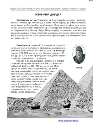 58
Розділ І. Елементарні геометричні фігури  та їхні властивості. Взаємне розміщення прямих  на площині
ІСТОРИЧНА ДОВІДКА
Найдавніша наука. Геометрія, як і математика загалом, зароджу-
валася з потреб практичної діяльності. Адже скрізь, де жили й працю-
вали люди, необхідно було вимірювати, обчислювати, міркувати ­тощо.
Перші документальні свідчення про геометричні знання дійшли до нас
зі Стародавнього Єгипту. Води Нілу щороку затоплювали майже всі
земельні ділянки, отже, єгиптянам доводилося їх знову розмежовувати.
Так у процесі роботи люди дізнавалися про найпростіші властивості гео-
метричних фігур.
Становлення геометрії. Становлення геометрії
як власне науки пов’язане з працями давньогрецьких
учених: Фалеса (орієнт. 625–547 рр. до н. е.), Піфагора
(орієнт. 570–500 рр. до н. е.), Евдокса (орієнт. 408–
355 рр. до н. е.). Вони сформулювали й довели багато
основних геометричних тверджень.
Однією з найвидатніших постатей в історії
геометрії заслужено вважається Евклід Алексан-
дрійський (орієнт. 330–275 рр. до н. е.). Його
праця «Начала» стала підручником, за яким
вивчали геометрію протягом майже двох
тисяч років. Евклід першим застосував
саме той підхід до викладу геометрії,
яким користуємося зараз ми: спо-
чатку сформулював основні озна-
чення й властивості найпрості-
ших ­фігур (аксіоми), а потім,
спираючись на них, довів
багато інших тверджень.
Евклід
www.e-ranok.com.ua
 