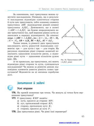 65
§ 7. Трикутник і його елементи. Рівність геометричних фігур
За означенням, такі трикутники можна су-
містити накладанням. Очевидно, що в результа-
ті накладання відповідно сумістяться сторони
й кути цих трикутників, тобто кожному елементу
трикутника ABC відповідатиме рівний елемент
трикутника A B C1 1 1 . Домовимося, що в записі
ABC A B C= 1 1 1 ми будемо впорядковувати на-
зви трикутників так, щоб вершини рівних кутів за-
значалися в порядку відповідності. Це означає:
якщо ABC A B C= 1 1 1ABC = ABC A B C= 1 1 1A1B1C1, то ∠ A = ∠ A1, ∠ B = ∠ B1,
∠ C = ∠ C1, AB = A1B1, BC = B1C1, AC = A1C1.
Таким чином, із рівності двох трикутників
випливають шість рівностей відповідних еле­
ментів: три — для кутів і три — для сторін. На
рисунках відповідно рівні сторони зазвичай по-
значають однаковою кількістю рисок, а відпо-
відно рівні кути — однаковою кількістю дужок
(рис. 56).
А чи правильно, що трикутники, які мають
відповідно рівні сторони та кути, суміщаються
накладанням? Чи можна за рівністю деяких від-
повідних елементів довести рівність самих три-
кутників? Відповісти на ці питання спробуємо
далі.
Рис. 56. Трикутники ABC
і A1B1C1 рівні
B
A C
B1
A1 C1
B
A C
B1
A1 C1
	 Запитання й задачі
		Усні вправи
176.	 На прямій позначено три точки. Чи можуть ці точки бути вер-
шинами трикутника?
177.	 У трикутнику KMP назвіть:
а)	 кути, прилеглі до сторони MP;
б)	 кут, протилежний стороні KP;
в)	 сторону, протилежну куту K;
г)	 сторони, прилеглі до кута P.
178. 	Два трикутники рівні. Чи рівні їхні периметри?
www.e-ranok.com.ua
 