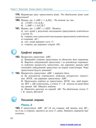 66
Розділ ІІ. Трикутники. Ознаки рівності трикутників
179.	 Периметри двох трикутників рівні. Чи обов’язково рівні самі
трикутники?
180.	Відомо, що ABC A B C= 1 1 1 . Чи означає це, що:
а)	 CAB C A B= 1 1 1 ;
б)	 ABC A C B= 1 1 1 ?
181.	 Відомо, що ABC DEF= . Назвіть:
а)	 кут, який у результаті накладання трикутників суміститься
з кутом E ;
б)	 сторону, яка в результаті накладання трикутників суміститься
зі стороною AC ;
в)	 кут, який дорівнює куту C ;
г)	 сторону, що дорівнює стороні DE .
		Графічні вправи
182.	Накресліть трикутник ABC .
а)	 Виміряйте сторони трикутника та обчисліть його периметр.
б)	 Виріжте побудований трикутник і за допомогою отримано-
го шаблона накресліть трикутник, що дорівнює даному (або
скопіюйте побудований трикутник на екрані комп’ютера). Чому
трикутники будуть рівними?
	 183.	 Накресліть трикутник ABC і виріжте його.
а)	 За допомогою отриманого шаблона накресліть трикут-
ник MNK , що дорівнює трикутнику ABC .
б)	 Прикладіть шаблон до трикутника MNK так, щоб відріз-
ки MN і AB сумістились, а точки C і K лежали по різні боки
від прямої AB. Обведіть шаблон.
в)	 Перегніть рисунок по прямій AB . Чи обов’язково точки C
і K мають збігтися?
Aa 		Письмові вправи
	Рівень А
184.	 У трикутнику ABC AC = 6 см, сторона AB менша, ніж BC ,
на 2 см, а сторони, прилеглі до кута C, рівні. Знайдіть периметр три­
кутника.
www.e-ranok.com.ua
 