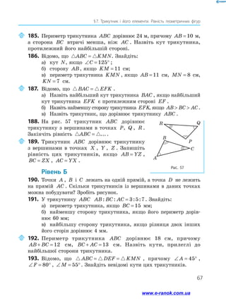 67
§ 7. Трикутник і його елементи. Рівність геометричних фігур
	185.	Периметр трикутника ABC дорівнює 24 м, причому AB = 10 м,
а сторона BC втричі менша, ніж AC . Назвіть кут трикутника,
протилежний його найбільшій стороні.
186.	 Відомо, що ABC KMN= . Знайдіть:
а)	 кут N, якщо ∠ = °C 125 ;
б)	 сторону AB, якщо KM = 11 см;
в)	 периметр трикутника KMN , якщо AB = 11 см, MN = 8 см,
KN = 7 см.
	187.	Відомо, що BAC EFK= .
а)	 Назвіть найбільший кут трикутника BAC , якщо найбільший
кут трикутника EFK є протилежним стороні EF .
б)	 Назвіть найменшу сторону трикутника EFK, якщо AB BC AC  .
в)	 Назвіть трикутник, що дорівнює трикутнику ABC .
188.	На рис. 57 трикутник ABC дорівнює
трикутнику з вершинами в точках P, Q , R .
Закінчіть рівність ABC = ....
	189.	Трикутник ABC дорівнює трикутнику
з вершинами в точках X , Y , Z . Запишіть
рівність цих трикутників, якщо AB YZ= ,
BC ZX= , AC YX= .
	Рівень Б
190.	Точки A , B і C лежать на одній прямій, а точка D не лежить
на прямій AC . Скільки трикутників із вершинами в даних точках
можна побудувати? Зробіть рисунок.
191.	 У трикутнику ABC AB BC AC: : : := 3 5 7 . Знайдіть:
а)	 периметр трикутника, якщо BC = 15 мм;
б)	 найменшу сторону трикутника, якщо його периметр дорів­
нює 60 мм;
в)	 найбільшу сторону трикутника, якщо різниця двох інших
його сторін дорівнює 4 мм.
	192.	Периметр трикутника ABC дорівнює 18 см, причому
AB BC+ = 12 см, BC AC+ = 13 см. Назвіть кути, прилеглі до
найбільшої сторони трикутника.
193.	 Відомо, що ABC DEF KMN= = , причому ∠ = °A 45 ,
∠ = °F 80 , ∠ = °M 55 . Знайдіть невідомі кути цих трикутників.
Рис. 57
B
A
C
Q
P
R
B
AC
Q
P
R Q
P
R
www.e-ranok.com.ua
 