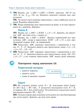 68
Розділ ІІ. Трикутники. Ознаки рівності трикутників
	194.	Відомо, що ABC DEF KMN= = , причому AB = 9 см,
MN = 8 см, P DEF = 24 см. Знайдіть невідомі сторони цих три­
кутників.
195.	 Чи можуть бути рівними трикутники, у яких найбільші кути не
рівні? Відповідь обґрунтуйте.
	196.	Якщо периметри двох трикутників не рівні, то й самі трикут-
ники не є рівними. Доведіть.
	Рівень В
197.	 Відомо, що ABC KMN= і ∠ = ∠A N. Доведіть, що трикут-
ник ABC має рівні кути, і назвіть їх.
	198.	Відомо, що ABC KMN= . Назвіть найменший кут три-
кутника ABC , якщо в трикутнику KMN ∠  ∠K N, а кут, про-
тилежний стороні KM , не найменший.
199.	 Трикутник ABC дорівнює трикутнику з вершинами в точ-
ках X , Y , Z . Запишіть рівність цих трикутників, якщо ∠  ∠A X,
∠  ∠A Z , ∠  ∠B Z .
	200.	Трикутник ABC дорівнює трикутнику з вершинами в точ-
ках X , Y , Z . Запишіть рівність цих трикутників, якщо AB YZ= ,
∠  ∠A Y , а всі сторони трикутника ABC мають різні довжини.
		Повторення перед вивченням § 8
	Теоретичний матеріал
yy	 рівність відрізків
yy	 рівність кутів
yy	 умова й висновок теореми
	Задачі
201.	 На сторонах рівних кутів B і B1 відкладено рівні відріз-
ки BA B A= 1 1 і BC B C= 1 1 . У результаті накладання кути B і B1
та відрізки BA і B A1 1 сумістилися. Чи сумістяться в результаті такого
накладання відрізки BC і B C1 1 ?
202.	Спільна сторона двох суміжних кутів ділить кут між бісектрисами
цих кутів навпіл. Доведіть, що дані кути прямі.
пп. 2.2; 3.2
п. 4.3
www.e-ranok.com.ua
 