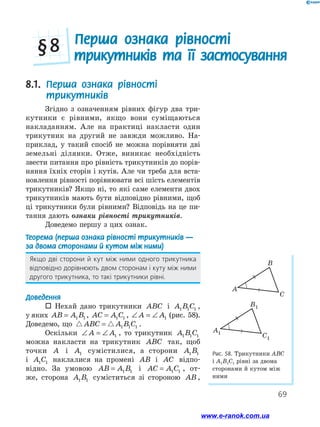 69
Перша ознака рівності
трикутників та її застосування§ 8
8.1. Перша ознака рівності
трикутників
Згідно з означенням рівних фігур два три-
кутники є рівними, якщо вони суміщаються
накладанням. Але на практиці накласти один
трикутник на другий не завжди можливо. На-
приклад, у такий спосіб не можна порівняти дві
земельні ділянки. Отже, виникає необхідність
звести питання про рівність трикутників до порів-
няння їхніх сторін і кутів. Але чи треба для вста-
новлення рівності порівнювати всі шість елементів
трикутників? Якщо ні, то які саме елементи двох
трикутників мають бути відповідно рівними, щоб
ці трикутники були рівними? Відповідь на це пи-
тання дають ознаки рівності трикутників.
Доведемо першу з цих ознак.
Теорема (перша ознака рівності трикут­ни­ків —
за двома сторонами й кутом між ними)
Якщо дві сторони й кут між ними одного трикутника
відповідно дорівнюють двом сторонам і куту між ними
другого трикутника, то такі трикутники рівні.
Доведення
 Нехай дано трикутники ABC і A B C1 1 1 ,
у яких AB A B= 1 1 , AC A C= 1 1 , ∠ = ∠A A1 (рис. 58).
Доведемо, що ABC A B C= 1 1 1 .
Оскільки ∠ = ∠A A1 , то трикутник A B C1 1 1
можна накласти на трикутник ABC так, щоб
точки A і A1 сумістилися, а сторони A B1 1
і A C1 1 наклалися на промені AB і AC відпо-
відно. За умовою AB A B= 1 1 і AC A C= 1 1 , от-
же, сторона A B1 1 суміститься зі стороною AB ,
Рис. 58. Трикутники АВС
і А1В1С1 рівні за двома
сторонами й кутом між
ними
A
B
C
A1
B1
C1
A
B
C
A1
B1
C1
www.e-ranok.com.ua
 